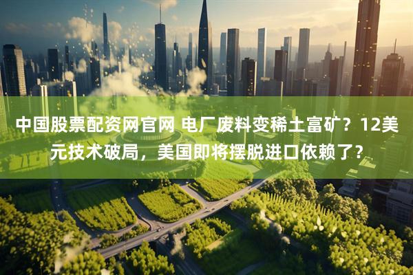 中国股票配资网官网 电厂废料变稀土富矿？12美元技术破局，美国即将摆脱进口依赖了？