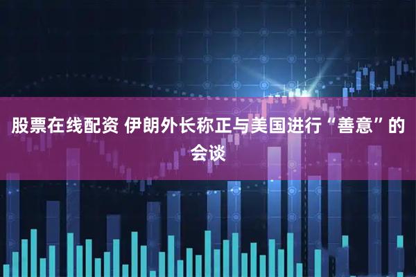 股票在线配资 伊朗外长称正与美国进行“善意”的会谈