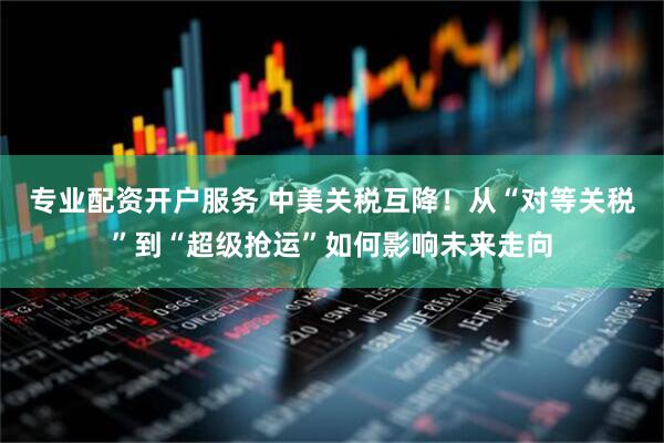 专业配资开户服务 中美关税互降！从“对等关税”到“超级抢运”如何影响未来走向