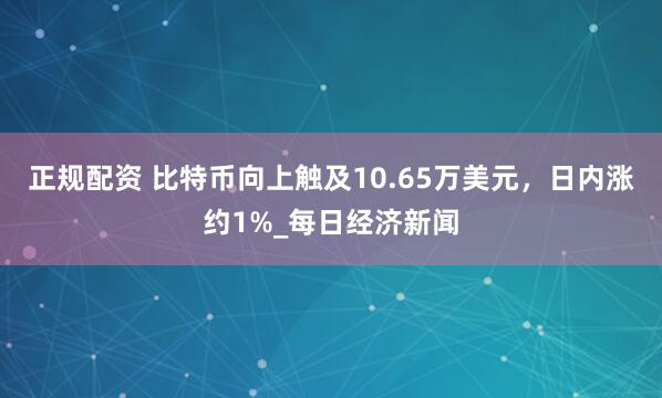 正规配资 比特币向上触及10.65万美元，日内涨约1%_每日经济新闻