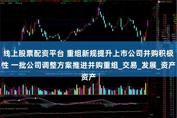 线上股票配资平台 重组新规提升上市公司并购积极性 一批公司调整方案推进并购重组_交易_发展_资产