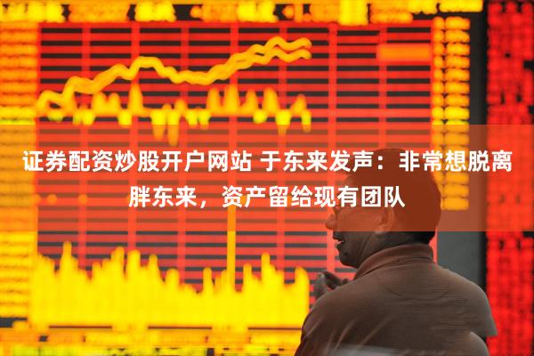 证券配资炒股开户网站 于东来发声：非常想脱离胖东来，资产留给现有团队