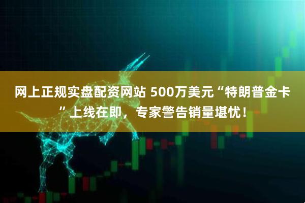 网上正规实盘配资网站 500万美元“特朗普金卡”上线在即，专家警告销量堪忧！