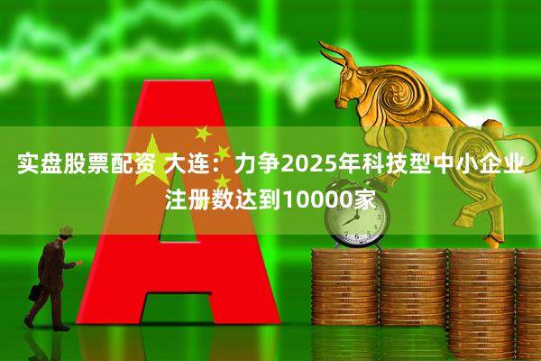 实盘股票配资 大连：力争2025年科技型中小企业注册数达到10000家