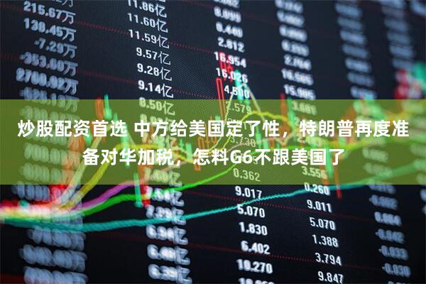 炒股配资首选 中方给美国定了性，特朗普再度准备对华加税，怎料G6不跟美国了