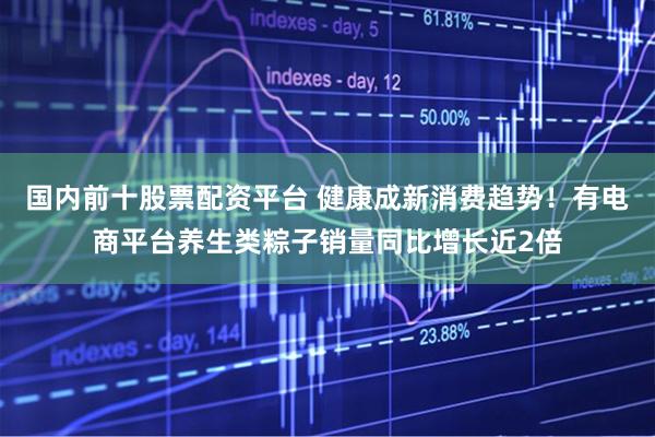 国内前十股票配资平台 健康成新消费趋势！有电商平台养生类粽子销量同比增长近2倍
