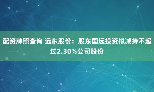 配资牌照查询 远东股份：股东国远投资拟减持不超过2.30%公司股份