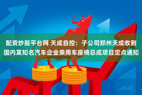 配资炒股平台网 天成自控：子公司郑州天成收到国内某知名汽车企业乘用车座椅总成项目定点通知