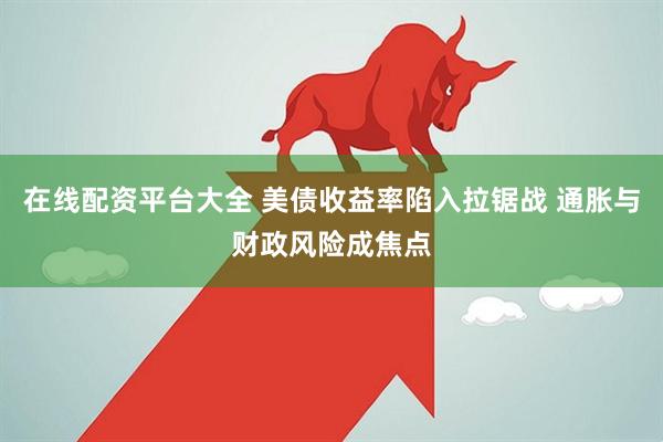 在线配资平台大全 美债收益率陷入拉锯战 通胀与财政风险成焦点
