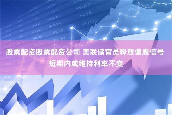 股票配资股票配资公司 美联储官员释放偏鹰信号 短期内或维持利率不变
