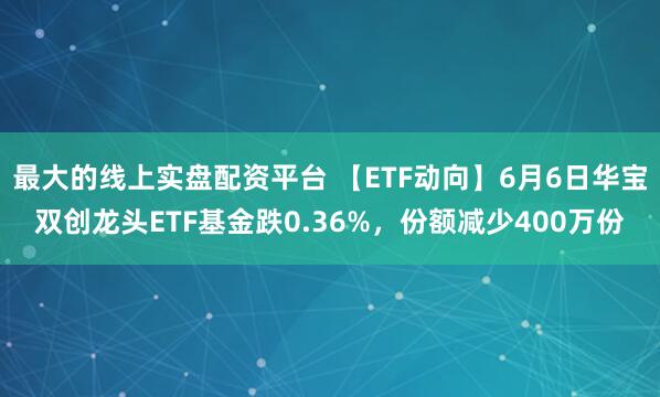 最大的线上实盘配资平台 【ETF动向】6月6日华宝双创龙头ETF基金跌0.36%，份额减少400万份