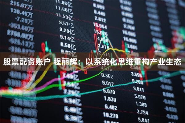 股票配资账户 程丽辉：以系统化思维重构产业生态