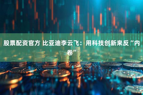 股票配资官方 比亚迪李云飞：用科技创新来反“内卷”