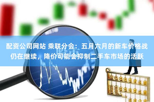 配资公司网站 乘联分会：五月六月的新车价格战仍在继续，降价可能会抑制二手车市场的活跃