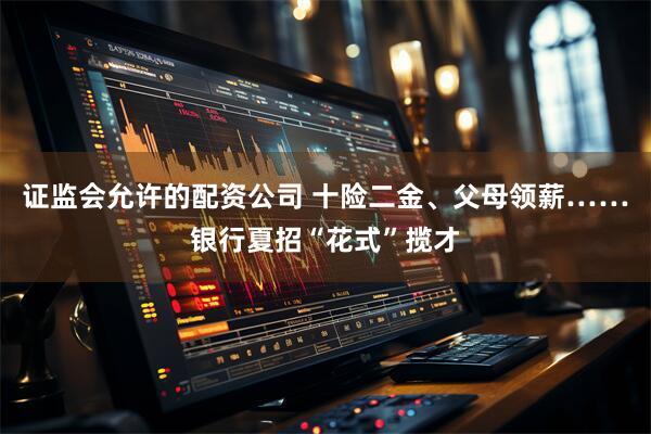 证监会允许的配资公司 十险二金、父母领薪……银行夏招“花式”揽才