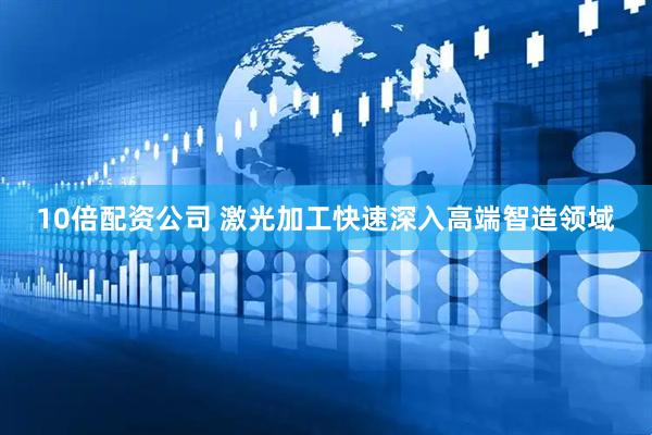 10倍配资公司 激光加工快速深入高端智造领域
