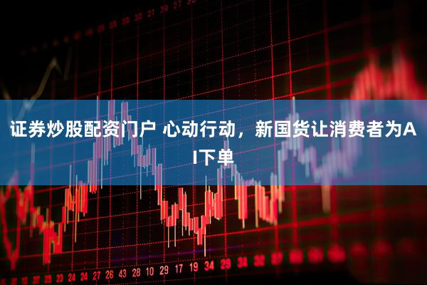 证券炒股配资门户 心动行动，新国货让消费者为AI下单