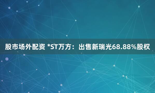 股市场外配资 *ST万方：出售新瑞光68.88%股权