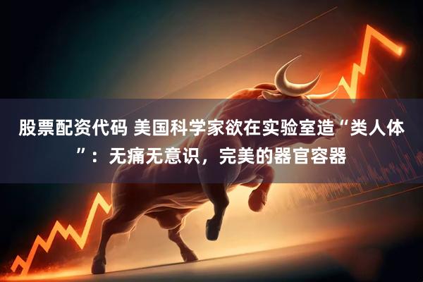 股票配资代码 美国科学家欲在实验室造“类人体”：无痛无意识，完美的器官容器