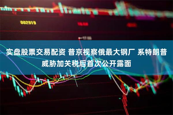 实盘股票交易配资 普京视察俄最大钢厂 系特朗普威胁加关税后首次公开露面