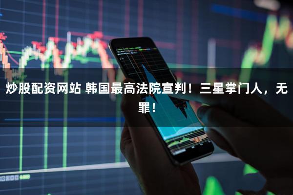 炒股配资网站 韩国最高法院宣判！三星掌门人，无罪！