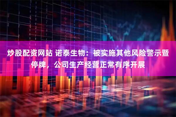 炒股配资网站 诺泰生物：被实施其他风险警示暨停牌，公司生产经营正常有序开展