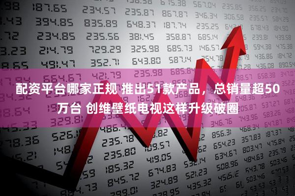 配资平台哪家正规 推出51款产品，总销量超50万台 创维壁纸电视这样升级破圈