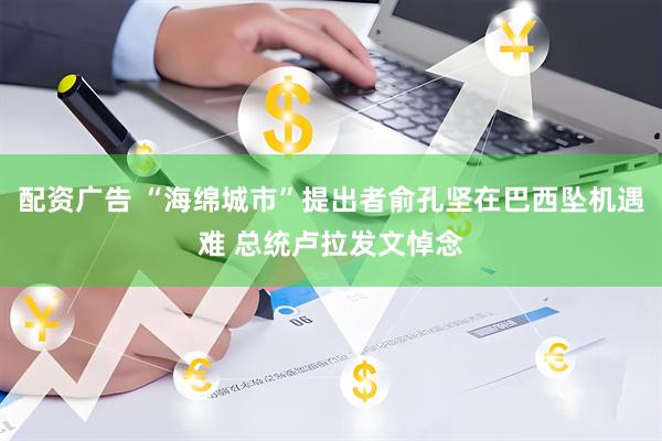 配资广告 “海绵城市”提出者俞孔坚在巴西坠机遇难 总统卢拉发文悼念