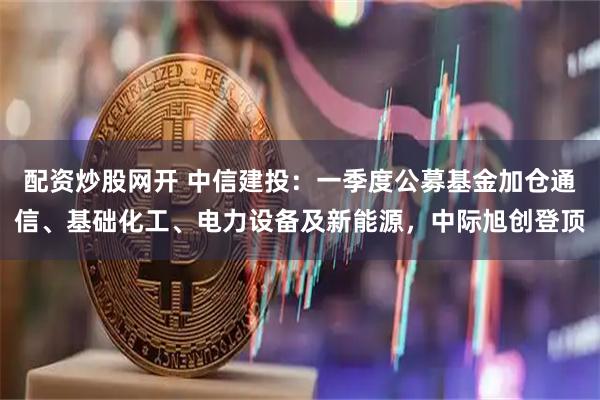 配资炒股网开 中信建投：一季度公募基金加仓通信、基础化工、电力设备及新能源，中际旭创登顶