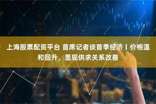 上海股票配资平台 首席记者谈首季经济丨价格温和回升，显现供求关系改善