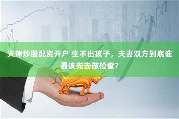 天津炒股配资开户 生不出孩子，夫妻双方到底谁最该先去做检查？
