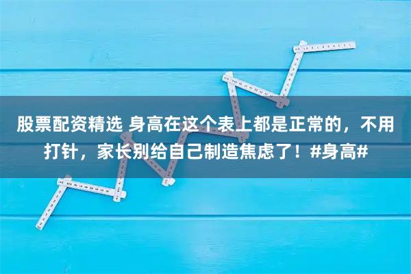 股票配资精选 身高在这个表上都是正常的，不用打针，家长别给自己制造焦虑了！#身高#