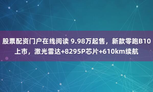 股票配资门户在线阅读 9.98万起售，新款零跑B10上市，激光雷达+8295P芯片+610km续航