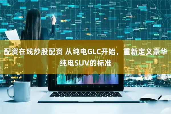 配资在线炒股配资 从纯电GLC开始，重新定义豪华纯电SUV的标准