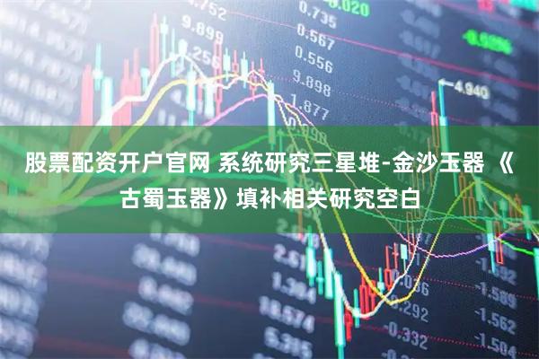 股票配资开户官网 系统研究三星堆-金沙玉器 《古蜀玉器》填补相关研究空白