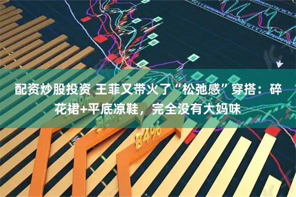 配资炒股投资 王菲又带火了“松弛感”穿搭：碎花裙+平底凉鞋，完全没有大妈味