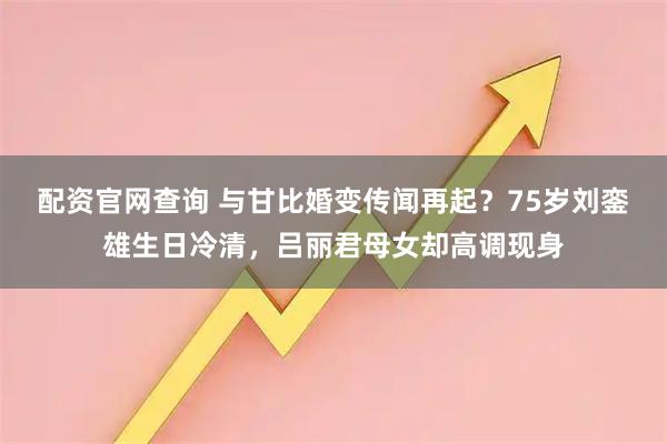 配资官网查询 与甘比婚变传闻再起？75岁刘銮雄生日冷清，吕丽君母女却高调现身