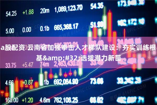 a股配资 云南省加强拳击人才梯队建设：夯实训练根基 选拔潜力新苗